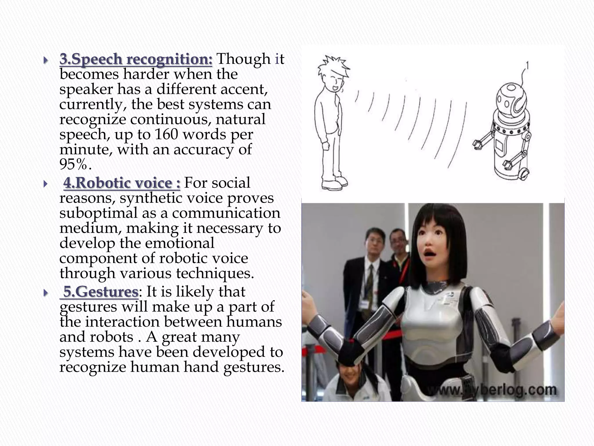  3.Speech recognition: Though it
becomes harder when the
speaker has a different accent,
currently, the best systems can
recognize continuous, natural
speech, up to 160 words per
minute, with an accuracy of
95%.
 4.Robotic voice : For social
reasons, synthetic voice proves
suboptimal as a communication
medium, making it necessary to
develop the emotional
component of robotic voice
through various techniques.
 5.Gestures: It is likely that
gestures will make up a part of
the interaction between humans
and robots . A great many
systems have been developed to
recognize human hand gestures.
 