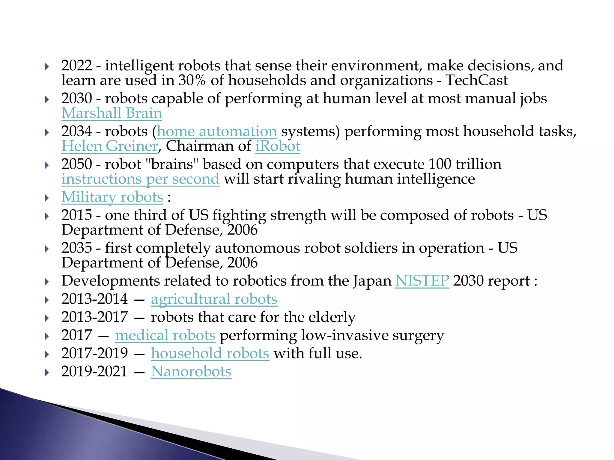  2022 - intelligent robots that sense their environment, make decisions, and
learn are used in 30% of households and organizations - TechCast
 2030 - robots capable of performing at human level at most manual jobs
Marshall Brain
 2034 - robots (home automation systems) performing most household tasks,
Helen Greiner, Chairman of iRobot
 2050 - robot "brains" based on computers that execute 100 trillion
instructions per second will start rivaling human intelligence
 Military robots :
 2015 - one third of US fighting strength will be composed of robots - US
Department of Defense, 2006
 2035 - first completely autonomous robot soldiers in operation - US
Department of Defense, 2006
 Developments related to robotics from the Japan NISTEP 2030 report :
 2013-2014 — agricultural robots
 2013-2017 — robots that care for the elderly
 2017 — medical robots performing low-invasive surgery
 2017-2019 — household robots with full use.
 2019-2021 — Nanorobots
 