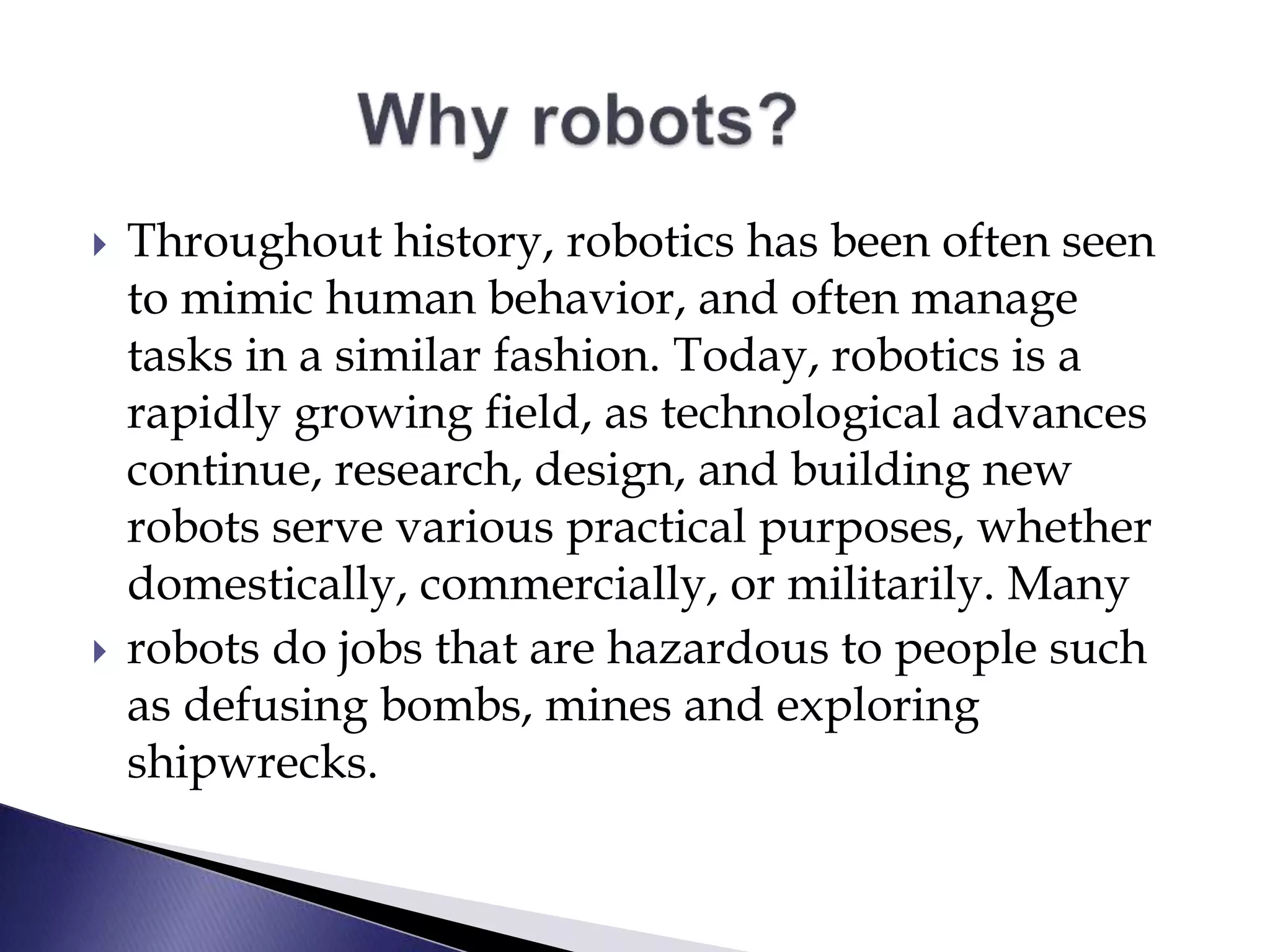  Throughout history, robotics has been often seen
to mimic human behavior, and often manage
tasks in a similar fashion. Today, robotics is a
rapidly growing field, as technological advances
continue, research, design, and building new
robots serve various practical purposes, whether
domestically, commercially, or militarily. Many
 robots do jobs that are hazardous to people such
as defusing bombs, mines and exploring
shipwrecks.
 