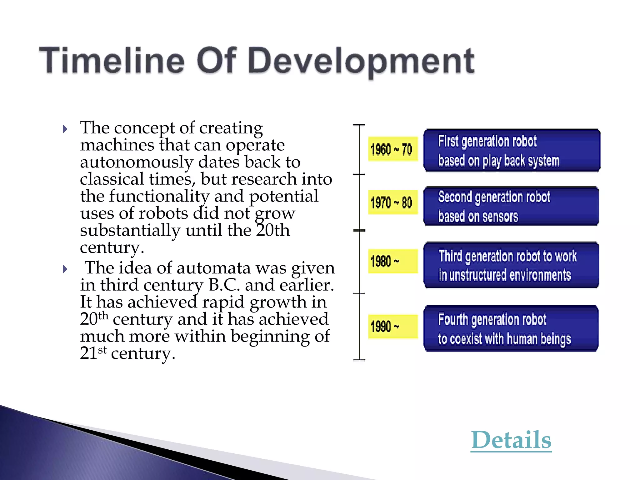  The concept of creating
machines that can operate
autonomously dates back to
classical times, but research into
the functionality and potential
uses of robots did not grow
substantially until the 20th
century.
 The idea of automata was given
in third century B.C. and earlier.
It has achieved rapid growth in
20th century and it has achieved
much more within beginning of
21st century.
Details
 
