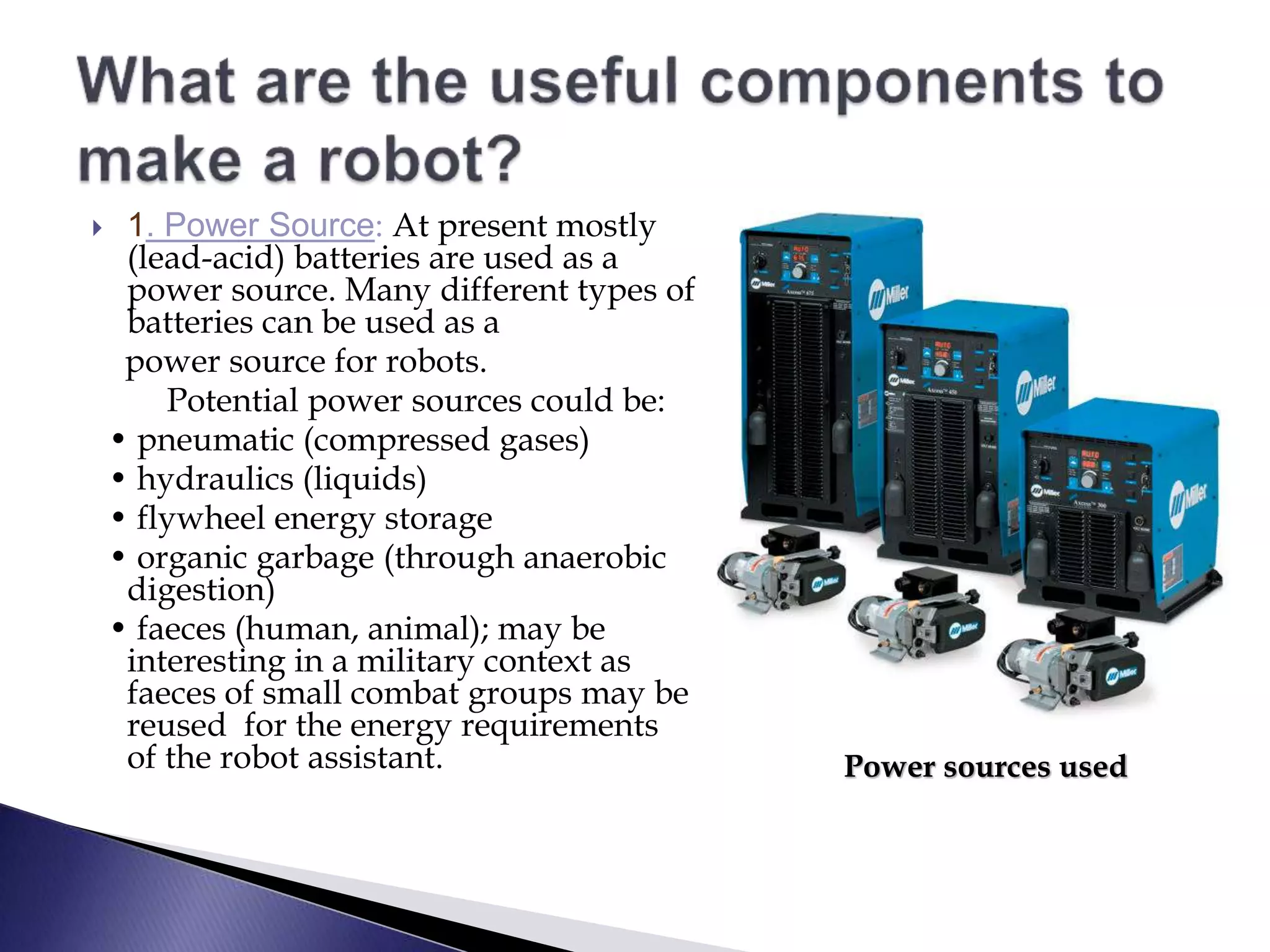  1. Power Source: At present mostly
(lead-acid) batteries are used as a
power source. Many different types of
batteries can be used as a
power source for robots.
Potential power sources could be:
• pneumatic (compressed gases)
• hydraulics (liquids)
• flywheel energy storage
• organic garbage (through anaerobic
digestion)
• faeces (human, animal); may be
interesting in a military context as
faeces of small combat groups may be
reused for the energy requirements
of the robot assistant. Power sources used
 
