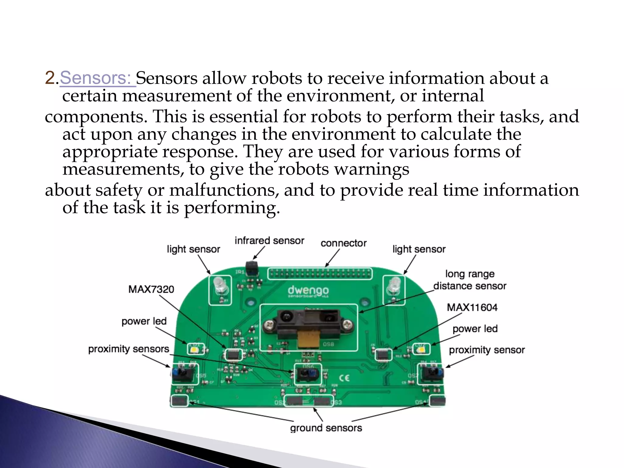 2.Sensors: Sensors allow robots to receive information about a
certain measurement of the environment, or internal
components. This is essential for robots to perform their tasks, and
act upon any changes in the environment to calculate the
appropriate response. They are used for various forms of
measurements, to give the robots warnings
about safety or malfunctions, and to provide real time information
of the task it is performing.
 
