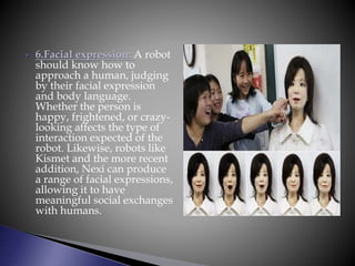  6.Facial expression: A robot
should know how to
approach a human, judging
by their facial expression
and body language.
Whether the person is
happy, frightened, or crazy-
looking affects the type of
interaction expected of the
robot. Likewise, robots like
Kismet and the more recent
addition, Nexi can produce
a range of facial expressions,
allowing it to have
meaningful social exchanges
with humans.
 