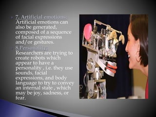  7. Artificial emotions:
Artificial emotions can
also be generated,
composed of a sequence
of facial expressions
and/or gestures.
 8.Personality:
Researchers are trying to
create robots which
appear to have a
personality , i.e. they use
sounds, facial
expressions, and body
language to try to convey
an internal state , which
may be joy, sadness, or
fear.
 