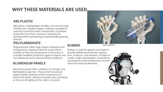 WHY THESE MATERIALS ARE USED
ABS plastic is lightweight, durable, and can be easily
molded into complex shapes, making it suitable for
covering humanoid robot components. It provides
protection from dust, moisture, and physical
damage while maintaining an aesthetically pleasing
exterior.
Yes, this is the ringed
one. It’s a gas giant,
composed of hydrogen
and helium
SATURN
ABS PLASTIC
Polycarbonate offers high impact resistance and
transparency, making it ideal for areas where
visibility of internal components is necessary. It
provides excellent protection against impacts and
can withstand harsh environmental conditions.
POLYCARBONATE
Aluminum panels offer a balance of strength and
lightweight properties. They provide structural
support while covering critical components of
humanoid robots. Aluminum panels also contribute
to the overall rigidity of the robot's structure.
ALUMINIUM PANELS
Rubber is used for gaskets and seals to
provide additional protection against
dust, moisture, and vibration. It helps to
create a tight seal between components,
ensuring the internal electronics remain
safe from external elements.
RUBBER
 