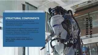 COVERS
AND
EXTERIORS
I
The structure of an Humanoid forms the
framework of the robot, providing support and
flexibility for movement.
Usually consists of lightweight materials Which
provide structural support and rigidity such as
Aluminum, Titanium, Carbon Fiber Composites
is made up 0f several components.
The structure of which consists of:
HEAD, TORSO, ARMS, LEGS, JOINTS &
ACTUATORS.
STRUCTURAL COMPONENTS
 