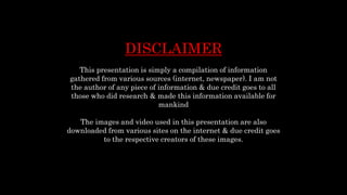 DISCLAIMER
This presentation is simply a compilation of information
gathered from various sources (internet, newspaper). I am not
the author of any piece of information & due credit goes to all
those who did research & made this information available for
mankind
The images and video used in this presentation are also
downloaded from various sites on the internet & due credit goes
to the respective creators of these images.
 
