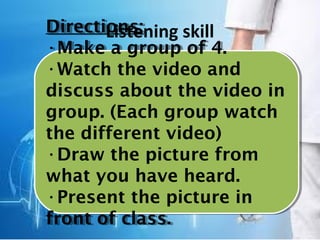 Listening skillDirections:
•Make a group of 4.
•Watch the video and
discuss about the video in
group. (Each group watch
the different video)
•Draw the picture from
what you have heard.
•Present the picture in
front of class.
Directions:
•Make a group of 4.
•Watch the video and
discuss about the video in
group. (Each group watch
the different video)
•Draw the picture from
what you have heard.
•Present the picture in
front of class.
 