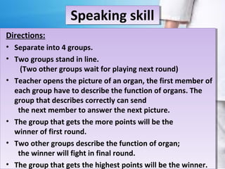Speaking skill
Directions:
• Separate into 4 groups.
• Two groups stand in line.
(Two other groups wait for playing next round)
• Teacher opens the picture of an organ, the first member of
each group have to describe the function of organs. The
group that describes correctly can send
the next member to answer the next picture.
• The group that gets the more points will be the
winner of first round.
• Two other groups describe the function of organ;
the winner will fight in final round.
• The group that gets the highest points will be the winner.
 