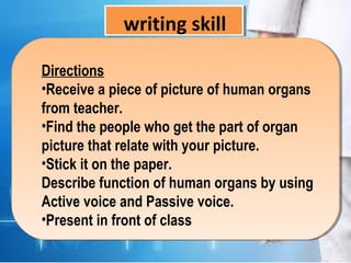 writing skill
Directions
•Receive a piece of picture of human organs
from teacher.
•Find the people who get the part of organ
picture that relate with your picture.
•Stick it on the paper.
Describe function of human organs by using
Active voice and Passive voice.
•Present in front of class
 