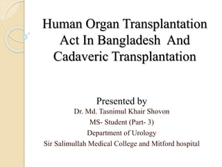 Human Organ Transplantation
Act In Bangladesh And
Cadaveric Transplantation
Presented by
Dr. Md. Tasnimul Khair Shovon
MS- Student (Part- 3)
Department of Urology
Sir Salimullah Medical College and Mitford hospital
 