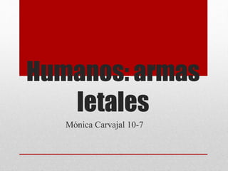 Humanos: armas
letales
Mónica Carvajal 10-7
 