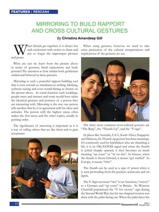 10
FEATURES / RENCANA
10
NEWS / BERITA
10
FEATURES / RENCANA
Humanotorial
ISSUE 2
JANUARY 2018
MIRRORING TO BUILD RAPPORT
AND CROSS CULTURAL GESTURES
By Christina Amandeep Gill
When friends get together, it is always fun
and excitement with stories to share and
not to forget the impromptu pictures
and poses.
What are can we learn from the picture above
in terms of gestures, facial expressions and body
posture? Pay attention to how similar both gentleman
smiled and behaved in these pictures.
Mirroring is such a powerful rapport-building tool
that it even extends to simultaneous smiling, blinking,
eyebrow-raising and even nostril-flaring as shown on
the picture above. In social function such weddings,
people meet and interact and some would have taken
the identical gestures and postures of a person they
are interacting with. Mirroring is the way one person
tells another that he is in agreement with his ideas and
attitudes. The person with the highest status often
makes the first move and the other copies, usually in
pecking order.
The significance of mirroring is important as it is
a way of telling others that we like them and to gain
acceptance.
When using gestures, however, we need to take
extra precaution of the cultural interpretations and
implications of the gestures we use.
The three most common cross-cultural gestures are
“The Ring”, the “Thumb-Up”, and the “V-sign”.
In places like Australia, U.S.A, South Africa, Singapore
and Malaysia, the Thumb-up gesture has three meanings.
It’s commonly used by hitchhikers who are thumbing a
lift, it is an OK/GOOD signal and when the thumb
is jerked sharply upward, it then becomes an insult
meaning “up yours” or “sit on this”. In Greece, when
the thumb is thrust forward, it means “get stuffed”. In
Europe, it means “One”.
The thumb can be used as a sign of power when it
is seen protruding from the pockets, waistcoats and on
lapels.
The V- Sign can mean “two” to an American, “victory”
to a German and “up yours” in Britain. Sir Winston
Churchill popularized the “V for victory” sign during
the Second World War, but his two fingered version was
done with the palm facing out. When the palm faces the
 