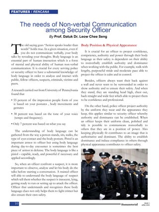 FEATURES / RENCANANEWS / BERITAFEATURES / RENCANA
1010 10 Humanotorial
ISSUE 3
APRIL 2018
The needs of Non-verbal Communication
among Security Officer
By Prof. Datuk Dr. Leow Chee Seng
The old saying goes “Action speaks louder than
words” holds true. In a given situation, even if
you do not communicate verbally, your body
talks by revealing your thoughts. Body language is an
essential part of human interaction which is a form
of mental and physical ability of human non-verbal
communication. It is crucial for every serving police
or security officer to have a substantial knowledge of
body language in order to analyze and interact with
public, fellow officers, suspects, criminals, victims and
peers.
A research carried out from University of Pennsylvania
found that
• 55 percent of the impression people form of you
is based on your postures , body movements and
gestures
• 38 percent was based on the tone of your voice
(tempo and frequency).
• Only 7 percent was based on what you say
The understanding of body language can be
gathered from the way a person stands, sits, walks, the
type of eyes contact and the body posture. Pistol is an
important armor to officer but using body language
during day-to-day encounter is sometimes the best
piece of armor in defense. The body language is like a
pistol – capable, ready, and powerful if necessary and
applied accordingly.
So, when an officer confront a suspect, it is more
important to observe, analyze and let his body do the
talks before starting a conversation. A trained officer
will able to understand the body language of suspect
which tell them whether the suspect is innocent, lying,
getting ready to run or setting up to attack the officer.
Officer that understands and recognizes these body
language clues not only helps them to fight crimes but
also ensure their own safety.
Body Position & Physical Appearance
It is crucial for an officer to project confidence,
competence, authority and power through their body
language as their safety is dependent on their ability
to nonverbally establish authority and dominance
when working with the public. For example, walk with
lengthy, purposeful stride and moderate pace able to
project the officer is calm and in control.
Besides, officers always want their back against
a wall and never want to be surrounded in order to
show authority and to ensure their safety. And when
they stand, they are standing head high, chest out,
back straight and wide feet which able to project them
to be confidence and professional.
On the other hand, police officer project authority
by the uniform they wear and the appearance they
keep, this applies similar to security officer whereby
authority and dominance can be established. When
an officer keeps their uniform clean, polished and
tidy is possible to communicate nonverbally to
others that they are in a position of power. Also
keeping physically fit contributes to an image that is
authoritative and dominant. The ability to establish
dominance and induce compliance in others through
physical appearance contributes to officer safety.
 