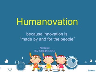 Humanovation
because innovation is
“made by and for the people”
Ali Bulut
ISU Cologne 2013
 