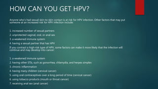 HOW CAN YOU GET HPV?
Anyone who’s had sexual skin-to-skin contact is at risk for HPV infection. Other factors that may put
someone at an increased risk for HPV infection include:
1. increased number of sexual partners
2. unprotected vaginal, oral, or anal sex
3. a weakened immune system
4. having a sexual partner that has HPV
If you contract a high-risk type of HPV, some factors can make it more likely that the infection will
continue and may develop into cancer:
1. a weakened immune system
2. having other STIs, such as gonorrhea, chlamydia, and herpes simplex
3. chronic inflammation
4. having many children (cervical cancer)
5. using oral contraceptives over a long period of time (cervical cancer)
6. using tobacco products (mouth or throat cancer)
7. receiving anal sex (anal cancer)
 