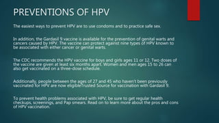PREVENTIONS OF HPV
The easiest ways to prevent HPV are to use condoms and to practice safe sex.
In addition, the Gardasil 9 vaccine is available for the prevention of genital warts and
cancers caused by HPV. The vaccine can protect against nine types of HPV known to
be associated with either cancer or genital warts.
The CDC recommends the HPV vaccine for boys and girls ages 11 or 12. Two doses of
the vaccine are given at least six months apart. Women and men ages 15 to 26 can
also get vaccinated on a three-dose schedule.
Additionally, people between the ages of 27 and 45 who haven’t been previously
vaccinated for HPV are now eligibleTrusted Source for vaccination with Gardasil 9.
To prevent health problems associated with HPV, be sure to get regular health
checkups, screenings, and Pap smears. Read on to learn more about the pros and cons
of HPV vaccination.
 