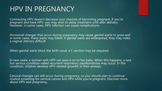 HPV IN PREGNANCY
Contracting HPV doesn’t decrease your chances of becoming pregnant. If you’re
pregnant and have HPV, you may wish to delay treatment until after delivery.
However, in some cases, HPV infection can cause complications.
Hormonal changes that occur during pregnancy may cause genital warts to grow and
in some cases, these warts may bleed. If genital warts are widespread, they may make
a vaginal delivery difficult.
When genital warts block the birth canal, a C-section may be required.
In rare cases, a woman with HPV can pass it on to her baby. When this happens, a rare
but serious condition called recurrent respiratory papillomatosis may occur. In this
condition, children develop HPV-related growths in their airways.
Cervical changes can still occur during pregnancy, so you should plan to continue
routine screening for cervical cancer and HPV while you’re pregnant. Discover more
about HPV and pregnancy.
 