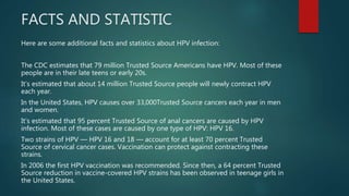 FACTS AND STATISTIC
Here are some additional facts and statistics about HPV infection:
The CDC estimates that 79 million Trusted Source Americans have HPV. Most of these
people are in their late teens or early 20s.
It’s estimated that about 14 million Trusted Source people will newly contract HPV
each year.
In the United States, HPV causes over 33,000Trusted Source cancers each year in men
and women.
It’s estimated that 95 percent Trusted Source of anal cancers are caused by HPV
infection. Most of these cases are caused by one type of HPV: HPV 16.
Two strains of HPV — HPV 16 and 18 — account for at least 70 percent Trusted
Source of cervical cancer cases. Vaccination can protect against contracting these
strains.
In 2006 the first HPV vaccination was recommended. Since then, a 64 percent Trusted
Source reduction in vaccine-covered HPV strains has been observed in teenage girls in
the United States.
 