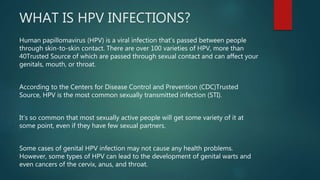 WHAT IS HPV INFECTIONS?
Human papillomavirus (HPV) is a viral infection that’s passed between people
through skin-to-skin contact. There are over 100 varieties of HPV, more than
40Trusted Source of which are passed through sexual contact and can affect your
genitals, mouth, or throat.
According to the Centers for Disease Control and Prevention (CDC)Trusted
Source, HPV is the most common sexually transmitted infection (STI).
It’s so common that most sexually active people will get some variety of it at
some point, even if they have few sexual partners.
Some cases of genital HPV infection may not cause any health problems.
However, some types of HPV can lead to the development of genital warts and
even cancers of the cervix, anus, and throat.
 