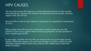 HPV CAUSES
The virus that causes HPV infection is transmitted through skin-to-skin contact.
Most people get a genital HPV infection through direct sexual contact, including
vaginal, anal, and oral sex.
Because HPV is a skin-to-skin infection, intercourse isn’t required for transmission
to occur.
Many people have HPV and don’t even know it, which means you can still
contract it even if your partner doesn’t have any symptoms. It’s also possible to
have multiple types of HPV.
In rare cases, a mother who has HPV can transmit the virus to her baby during
delivery. When this happens, the child may develop a condition called recurrent
respiratory papillomatosis where they develop HPV-related warts inside their
throat or airways.
 