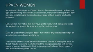 HPV IN WOMEN
It’s estimated that 80 percentTrusted Source of women will contract at least one
type of HPV during their lifetime. Like with men, many women that get HPV don’t
have any symptoms and the infection goes away without causing any health
problems.
Some women may notice that they have genital warts, which can appear inside
the vagina, in or around the anus, and on the cervix or vulva.
Make an appointment with your doctor if you notice any unexplained bumps or
growths in or around your genital area.
Some strains of HPV can cause cervical cancer or cancers of the vagina, anus, or
throat. Regular screening can help detect the changes associated with cervical
cancer in women. Additionally, DNA tests on cervical cells can detect strains of
HPV associated with genital cancers.
 