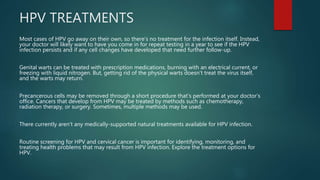 HPV TREATMENTS
Most cases of HPV go away on their own, so there’s no treatment for the infection itself. Instead,
your doctor will likely want to have you come in for repeat testing in a year to see if the HPV
infection persists and if any cell changes have developed that need further follow-up.
Genital warts can be treated with prescription medications, burning with an electrical current, or
freezing with liquid nitrogen. But, getting rid of the physical warts doesn’t treat the virus itself,
and the warts may return.
Precancerous cells may be removed through a short procedure that’s performed at your doctor’s
office. Cancers that develop from HPV may be treated by methods such as chemotherapy,
radiation therapy, or surgery. Sometimes, multiple methods may be used.
There currently aren’t any medically-supported natural treatments available for HPV infection.
Routine screening for HPV and cervical cancer is important for identifying, monitoring, and
treating health problems that may result from HPV infection. Explore the treatment options for
HPV.
 