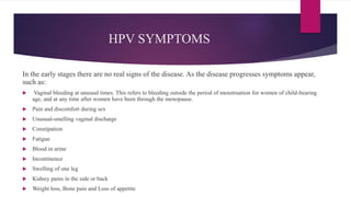 HPV SYMPTOMS
In the early stages there are no real signs of the disease. As the disease progresses symptoms appear,
such as:
 Vaginal bleeding at unusual times. This refers to bleeding outside the period of menstruation for women of child-bearing
age, and at any time after women have been through the menopause.
 Pain and discomfort during sex
 Unusual-smelling vaginal discharge
 Constipation
 Fatigue
 Blood in urine
 Incontinence
 Swelling of one leg
 Kidney pains in the side or back
 Weight loss, Bone pain and Loss of appetite
 