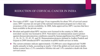REDUCTION OF CERVICAL CANCER IN INDIA
 Two types of HPV - type 16 and type 18 are responsible for about 70% of cervical cancer
cases. HPV vaccines are not part of the national immunization program nor is there any
awareness of the vaccine availability. In 2008, India approved two HPV vaccines that have
been available in the private sector.
 Bivalent and quadrivalent HPV vaccines were licensed in the country in 2008, and a
nonvalent vaccine was licensed in 2018. Nonvalent is an immunization used to protect
against diseases/precancerous conditions caused by human papillomavirus (HPV) types 6,
11, 16, 18, 31, 33, 45, 52, and 58. Demonstration projects initiated in Andhra Pradesh and
Gujarat in 2009 introduced HPV vaccination in public health services in India.
 The current estimates indicate approximately 132,000 new cases diagnosed and 74,000
deaths annually in India, accounting to nearly 1/3rd of the global cervical cancer deaths.
Indian women face a 2.5% cumulative lifetime risk and 1.4% cumulative death risk from
cervical cancer.
 
