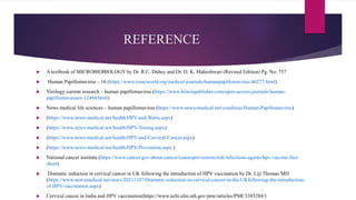 REFERENCE
 A textbook of MICROBIOBIOLOGY by Dr. R.C. Dubey and Dr. D. K. Maheshwari (Revised Edition) Pg. No: 757
 Human Papillomavirus – 16 (https://www.iomcworld.org/medical-journals/humanpapillomavirus-40277.html)
 Virology current research – human papillomavirus (https://www.hilarispublisher.com/open-access-journals/human-
papillomaviruses-12494.html)
 News medical life sciences – human papillomavirus (https://www.news-medical.net/condition/Human-Papillomavirus)
 (https://www.news-medical.net/health/HPV-and-Warts.aspx)
 (https://www.news-medical.net/health/HPV-Testing.aspx)
 (https://www.news-medical.net/health/HPV-and-Cervical-Cancer.aspx)
 (https://www.news-medical.net/health/HPV-Prevention.aspx )
 National cancer institute (https://www.cancer.gov/about-cancer/causesprevention/risk/infectious-agents/hpv-vaccine-fact-
sheet)
 Dramatic reduction in cervical cancer in UK following the introduction of HPV vaccination by Dr. Liji Thomas MD
(https://www.newsmedical.net/news/20211107/Dramatic-reduction-in-cervical-cancer-in-the-UKfollowing-the-introduction-
of-HPV-vaccination.aspx)
 Cervical cancer in India and HPV vaccination(https://www.ncbi.nlm.nih.gov/pmc/articles/PMC3385284/)
 
