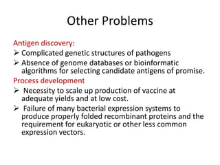 Other Problems
Antigen discovery:
 Complicated genetic structures of pathogens
 Absence of genome databases or bioinformatic
algorithms for selecting candidate antigens of promise.
Process development
 Necessity to scale up production of vaccine at
adequate yields and at low cost.
 Failure of many bacterial expression systems to
produce properly folded recombinant proteins and the
requirement for eukaryotic or other less common
expression vectors.

 