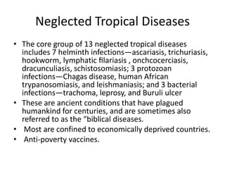 Neglected Tropical Diseases
• The core group of 13 neglected tropical diseases
includes 7 helminth infections—ascariasis, trichuriasis,
hookworm, lymphatic ﬁlariasis , onchcocerciasis,
dracunculiasis, schistosomiasis; 3 protozoan
infections—Chagas disease, human African
trypanosomiasis, and leishmaniasis; and 3 bacterial
infections—trachoma, leprosy, and Buruli ulcer
• These are ancient conditions that have plagued
humankind for centuries, and are sometimes also
referred to as the “biblical diseases.
• Most are confined to economically deprived countries.
• Anti-poverty vaccines.

 