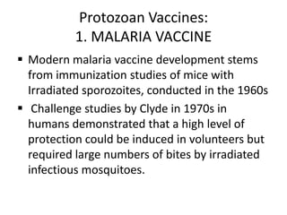 Protozoan Vaccines:
1. MALARIA VACCINE
 Modern malaria vaccine development stems
from immunization studies of mice with
Irradiated sporozoites, conducted in the 1960s
 Challenge studies by Clyde in 1970s in
humans demonstrated that a high level of
protection could be induced in volunteers but
required large numbers of bites by irradiated
infectious mosquitoes.

 