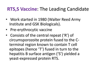 RTS,S Vaccine: The Leading Candidate
• Work started in 1980 (Walter Reed Army
Institute and GSK Biologicals).
• Pre-erythrocytic vaccine
• Consists of the central repeat (‘R’) of
circumsporozoite protein fused to the Cterminal region known to contain T cell
epitopes (hence ‘T’) fused in turn to the
hepatitis B surface antigen (‘S’) yielded a
yeast-expressed protein RTS.

 