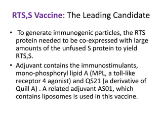 RTS,S Vaccine: The Leading Candidate
• To generate immunogenic particles, the RTS
protein needed to be co-expressed with large
amounts of the unfused S protein to yield
RTS,S.
• Adjuvant contains the immunostimulants,
mono-phosphoryl lipid A (MPL, a toll-like
receptor 4 agonist) and QS21 (a derivative of
Quill A) . A related adjuvant AS01, which
contains liposomes is used in this vaccine.

 