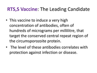RTS,S Vaccine: The Leading Candidate
• This vaccine to induce a very high
concentration of antibodies, often of
hundreds of micrograms per millilitre, that
target the conserved central repeat region of
the circumsporozoite protein.
• The level of these antibodies correlates with
protection against infection or disease.

 