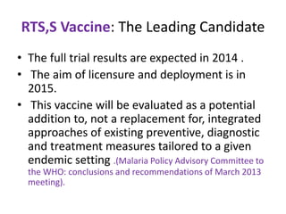 RTS,S Vaccine: The Leading Candidate
• The full trial results are expected in 2014 .
• The aim of licensure and deployment is in
2015.
• This vaccine will be evaluated as a potential
addition to, not a replacement for, integrated
approaches of existing preventive, diagnostic
and treatment measures tailored to a given
endemic setting .(Malaria Policy Advisory Committee to
the WHO: conclusions and recommendations of March 2013
meeting).

 