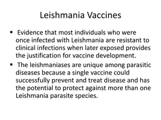Leishmania Vaccines
 Evidence that most individuals who were
once infected with Leishmania are resistant to
clinical infections when later exposed provides
the justification for vaccine development.
 The leishmaniases are unique among parasitic
diseases because a single vaccine could
successfully prevent and treat disease and has
the potential to protect against more than one
Leishmania parasite species.

 