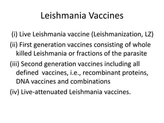 Leishmania Vaccines
(i) Live Leishmania vaccine (Leishmanization, LZ)
(ii) First generation vaccines consisting of whole
killed Leishmania or fractions of the parasite
(iii) Second generation vaccines including all
defined vaccines, i.e., recombinant proteins,
DNA vaccines and combinations
(iv) Live-attenuated Leishmania vaccines.

 
