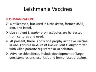Leishmania Vaccines
LEISHMANIZATION:
 Not licensed, but used in Uzbekistan, former USSR,
Iran, and Israel.
 Live virulent L. major promastigotes are harvested
from cultures and used.
 At present, there is only one prophylactic live vaccine
in use. This is a mixture of live virulent L. major mixed
with killed parasite registered in Uzbekistan.
 Adverse side effects, include development of large
persistent lesions, psoriasis and immunosuppression.

 