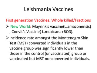 Leishmania Vaccines
First generation Vaccines: Whole killed/Fractions
 New World: Mayrink’s vaccine(L.amazonensis)
; Convit’s Vaccine( L.mexicana+BCG).
Incidence rate amongst the Montenegro Skin
Test (MST) converted individuals in the
vaccine group was significantly lower than
those in the control (unvaccinated) group or
vaccinated but MST nonconverted individuals.

 