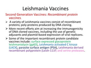 Leishmania Vaccines
Second Generation Vaccines: Recombinant protein
vaccines.
 A variety of Leishmania vaccines consist of recombinant

proteins; poly-proteins produced by DNA cloning.
 More recent efforts aim at increasing the immunogenicity
of DNA cloned vaccines, including the use of genetic
adjuvants and plasmid-based expression of viral replicons.
 Some of the important recombinant protein candidate
vaccines include: surface expressed glycoprotein
leishmaniolysin (gp63), Leishmania activated C kinase
(LACK), parasite surface antigen (PSA), Leishmania derived
recombinant polyprotein (Leish-111f) and serine proteases.

 