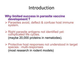 Introduction
Why limited success in parasite vaccine
development ?
 Parasites avoid, deflect & confuse host immune
system.
 Right parasite antigens not identified yet:
complicated life cycles.
(maybe 20,000 proteins in nematodes).
 Protective host responses not understood in target
species : multi-responses
(most research in rodent models)

 