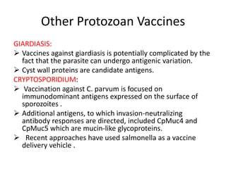 Other Protozoan Vaccines
GIARDIASIS:
 Vaccines against giardiasis is potentially complicated by the
fact that the parasite can undergo antigenic variation.
 Cyst wall proteins are candidate antigens.
CRYPTOSPORIDIUM:
 Vaccination against C. parvum is focused on
immunodominant antigens expressed on the surface of
sporozoites .
 Additional antigens, to which invasion-neutralizing
antibody responses are directed, included CpMuc4 and
CpMuc5 which are mucin-like glycoproteins.
 Recent approaches have used salmonella as a vaccine
delivery vehicle .

 