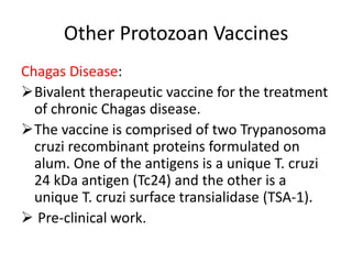 Other Protozoan Vaccines
Chagas Disease:
Bivalent therapeutic vaccine for the treatment
of chronic Chagas disease.
The vaccine is comprised of two Trypanosoma
cruzi recombinant proteins formulated on
alum. One of the antigens is a unique T. cruzi
24 kDa antigen (Tc24) and the other is a
unique T. cruzi surface transialidase (TSA-1).
 Pre-clinical work.

 