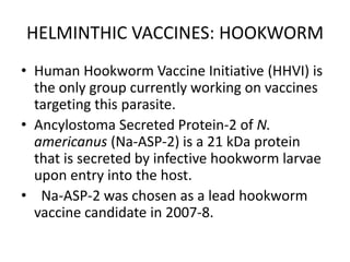 HELMINTHIC VACCINES: HOOKWORM
• Human Hookworm Vaccine Initiative (HHVI) is
the only group currently working on vaccines
targeting this parasite.
• Ancylostoma Secreted Protein-2 of N.
americanus (Na-ASP-2) is a 21 kDa protein
that is secreted by infective hookworm larvae
upon entry into the host.
• Na-ASP-2 was chosen as a lead hookworm
vaccine candidate in 2007-8.

 