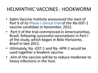 HELMINTHIC VACCINES : HOOKWORM
• Sabin Vaccine Institute announced the start of
Part II of its Phase I clinical trial of the Na-GST-1
vaccine candidate in November, 2012.
• Part II of the trial commenced in Americaninhas,
Brazil, following successful vaccinations in Part I
of the study, which began in Belo Horizonte,
Brazil in late 2011.
• Ultimately, Na -GST-1 and Na -APR-1 would be
used together a bivalent vaccine.
• Aim of the vaccine will be to reduce moderate to
heavy infections in the host.

 