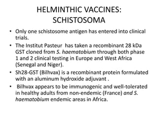 HELMINTHIC VACCINES:
SCHISTOSOMA
• Only one schistosome antigen has entered into clinical
trials.
• The Institut Pasteur has taken a recombinant 28 kDa
GST cloned from S. haematobium through both phase
1 and 2 clinical testing in Europe and West Africa
(Senegal and Niger).
• Sh28-GST (Bilhvax) is a recombinant protein formulated
with an aluminum hydroxide adjuvant .
• Bilhvax appears to be immunogenic and well-tolerated
in healthy adults from non-endemic (France) and S.
haematobium endemic areas in Africa.

 