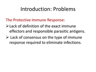 Introduction: Problems
The Protective Immune Response:
Lack of definition of the exact immune
effectors and responsible parasitic antigens.
 Lack of consensus on the type of immune
response required to eliminate infections.

 