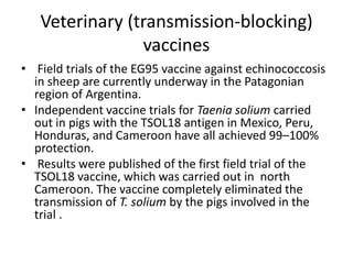 Veterinary (transmission-blocking)
vaccines
• Field trials of the EG95 vaccine against echinococcosis
in sheep are currently underway in the Patagonian
region of Argentina.
• Independent vaccine trials for Taenia solium carried
out in pigs with the TSOL18 antigen in Mexico, Peru,
Honduras, and Cameroon have all achieved 99–100%
protection.
• Results were published of the first field trial of the
TSOL18 vaccine, which was carried out in north
Cameroon. The vaccine completely eliminated the
transmission of T. solium by the pigs involved in the
trial .

 